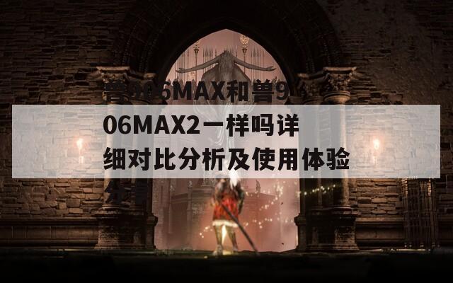 兽906MAX和兽906MAX2一样吗详细对比分析及使用体验分享