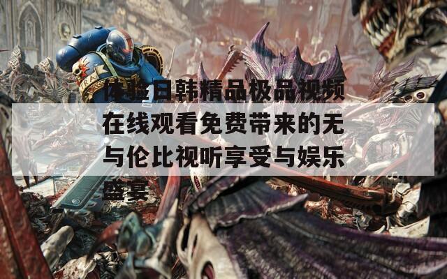 体验日韩精品极品视频在线观看免费带来的无与伦比视听享受与娱乐盛宴