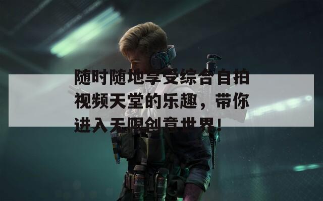 随时随地享受综合自拍视频天堂的乐趣，带你进入无限创意世界！