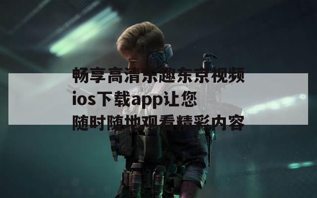 畅享高清乐趣东京视频ios下载app让您随时随地观看精彩内容