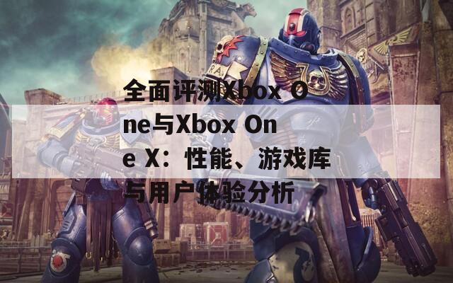 全面评测Xbox One与Xbox One X：性能、游戏库与用户体验分析