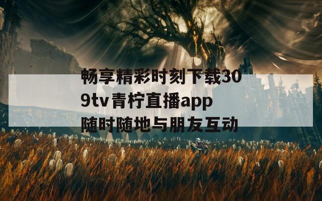 畅享精彩时刻下载309tv青柠直播app随时随地与朋友互动