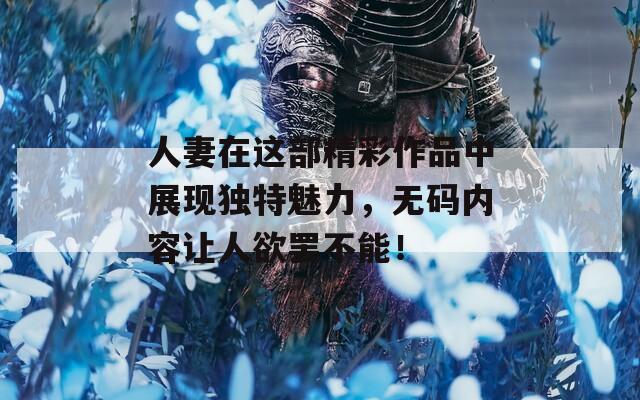 人妻在这部精彩作品中展现独特魅力，无码内容让人欲罢不能！