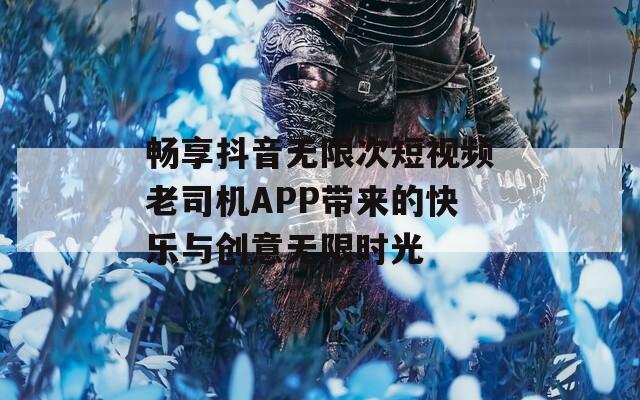 畅享抖音无限次短视频老司机APP带来的快乐与创意无限时光