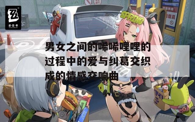 男女之间的唏唏哩哩的过程中的爱与纠葛交织成的情感交响曲