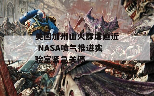 美国加州山火肆虐迫近 NASA喷气推进实验室紧急关停