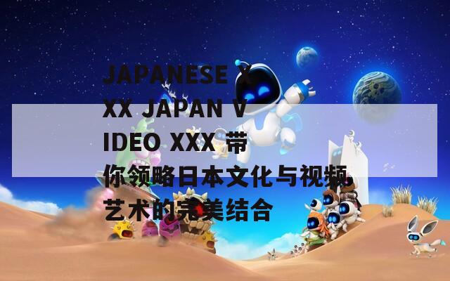 JAPANESE XXX JAPAN VIDEO XXX 带你领略日本文化与视频艺术的完美结合