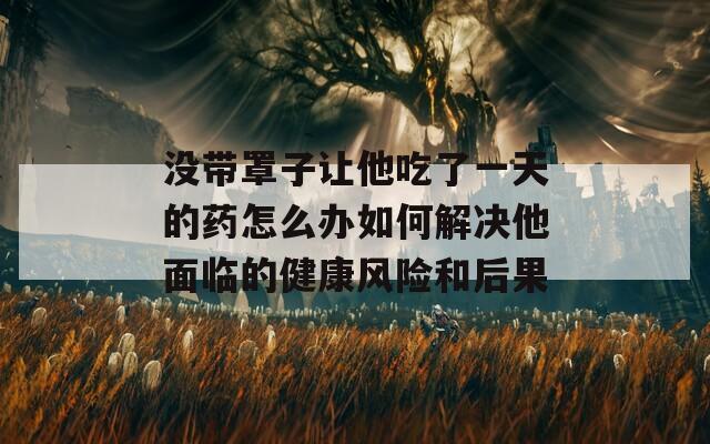 没带罩子让他吃了一天的药怎么办如何解决他面临的健康风险和后果