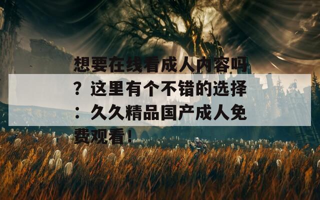 想要在线看成人内容吗？这里有个不错的选择：久久精品国产成人免费观看！