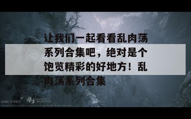 让我们一起看看乱肉荡系列合集吧，绝对是个饱览精彩的好地方！乱肉荡系列合集