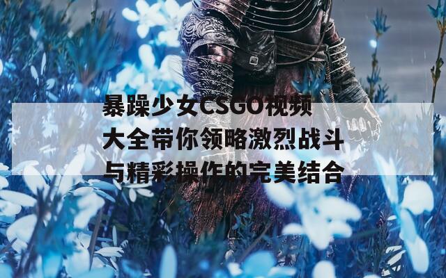 暴躁少女CSGO视频大全带你领略激烈战斗与精彩操作的完美结合