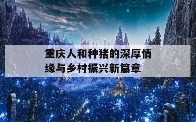 重庆人和种猪的深厚情缘与乡村振兴新篇章