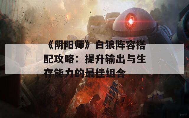 《阴阳师》白狼阵容搭配攻略：提升输出与生存能力的最佳组合