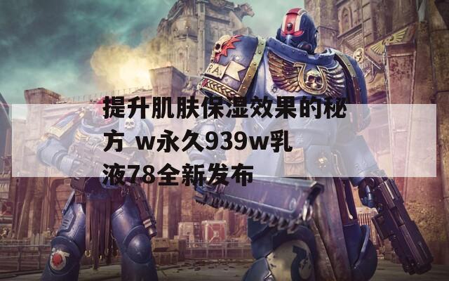 提升肌肤保湿效果的秘方 w永久939w乳液78全新发布