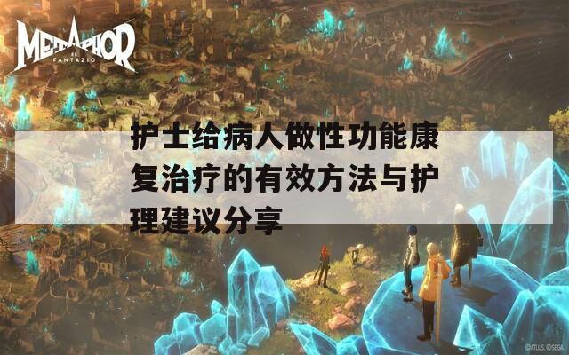 护士给病人做性功能康复治疗的有效方法与护理建议分享