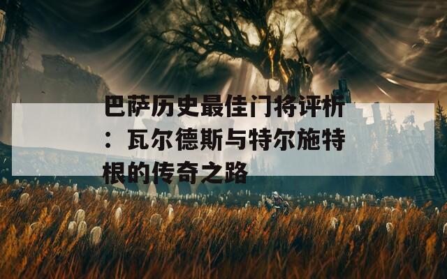 巴萨历史最佳门将评析：瓦尔德斯与特尔施特根的传奇之路