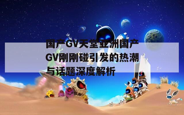 国产GV天堂亚洲国产GV刚刚碰引发的热潮与话题深度解析