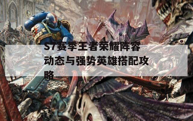 S7赛季王者荣耀阵容动态与强势英雄搭配攻略