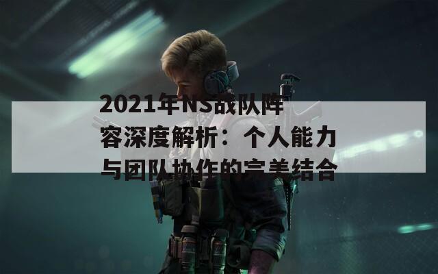 2021年NS战队阵容深度解析：个人能力与团队协作的完美结合