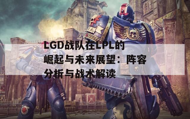 LGD战队在LPL的崛起与未来展望：阵容分析与战术解读