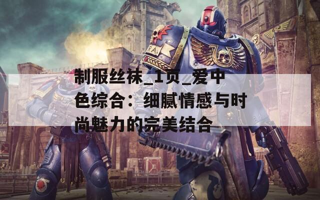 制服丝袜_1页_爱中色综合：细腻情感与时尚魅力的完美结合