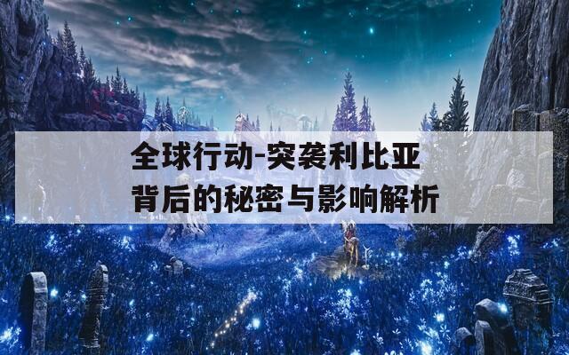 全球行动-突袭利比亚背后的秘密与影响解析