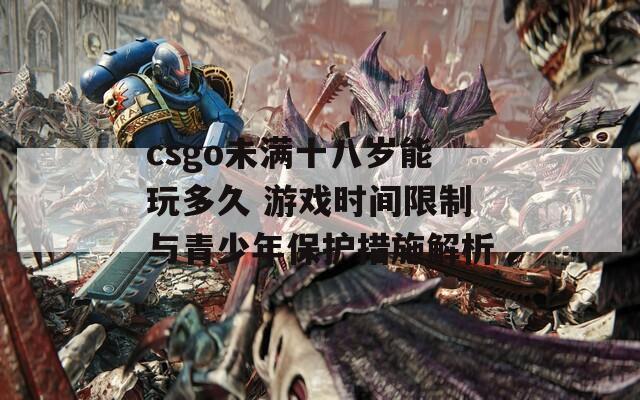 csgo未满十八岁能玩多久 游戏时间限制与青少年保护措施解析