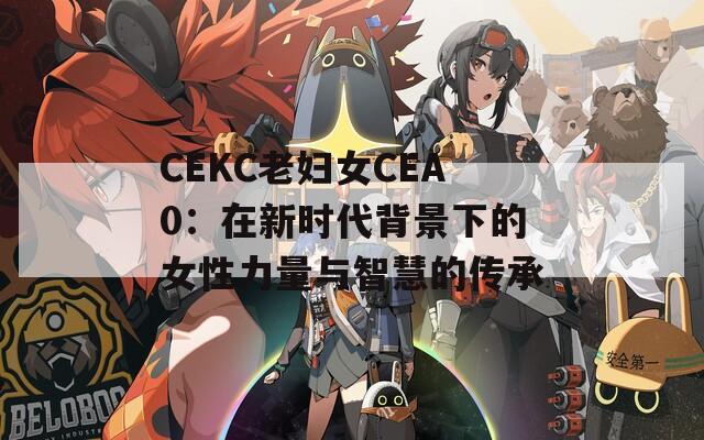 CEKC老妇女CEA0：在新时代背景下的女性力量与智慧的传承