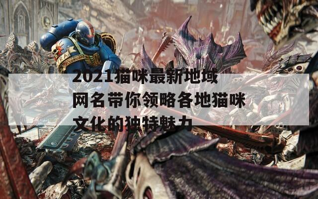 2021猫咪最新地域网名带你领略各地猫咪文化的独特魅力