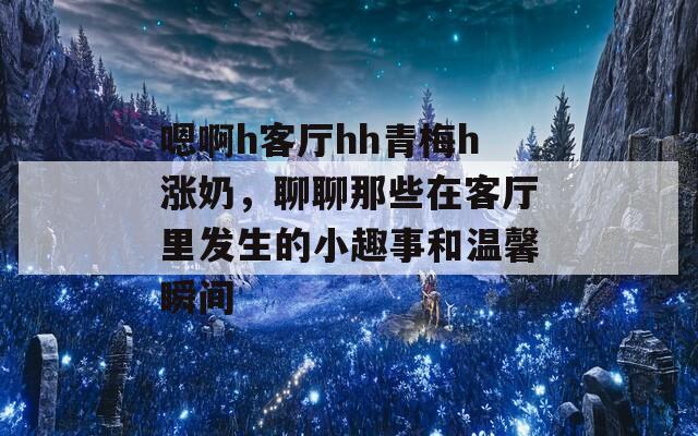 嗯啊h客厅hh青梅h涨奶，聊聊那些在客厅里发生的小趣事和温馨瞬间