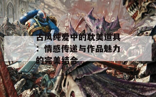 古风纯爱中的耽美道具：情感传递与作品魅力的完美结合