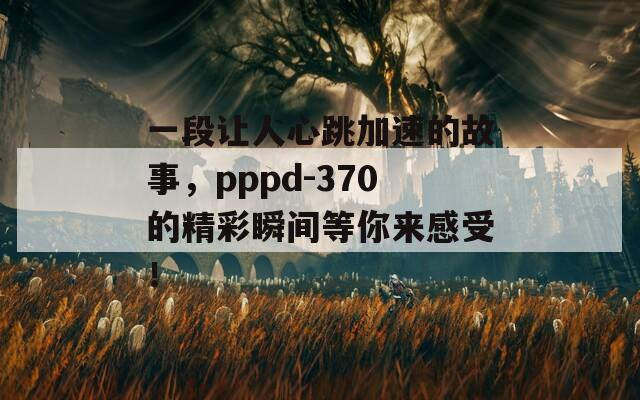 一段让人心跳加速的故事，pppd-370的精彩瞬间等你来感受！