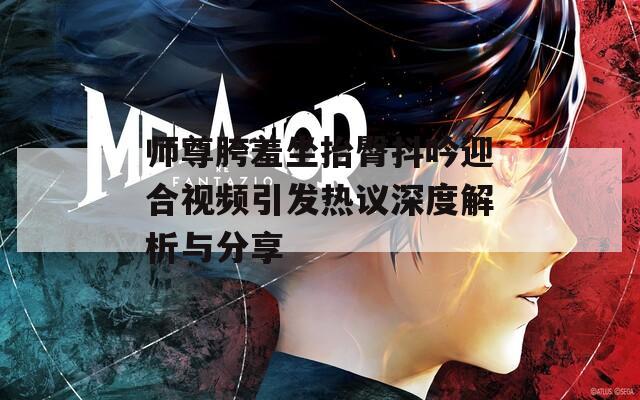 师尊胯羞坐抬臀抖吟迎合视频引发热议深度解析与分享