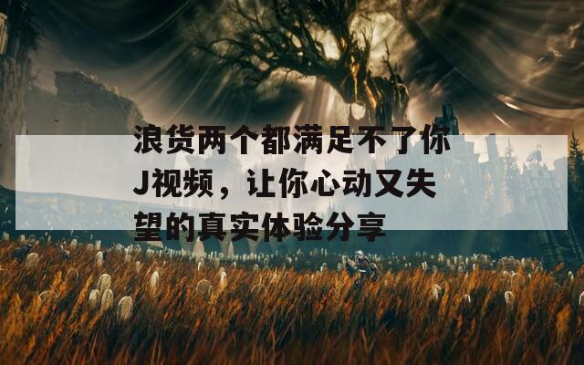 浪货两个都满足不了你J视频，让你心动又失望的真实体验分享