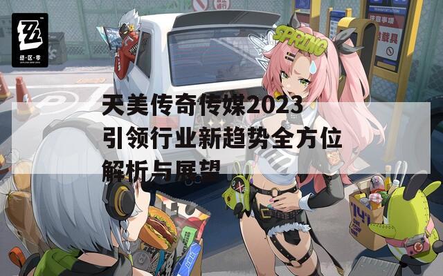 天美传奇传媒2023引领行业新趋势全方位解析与展望