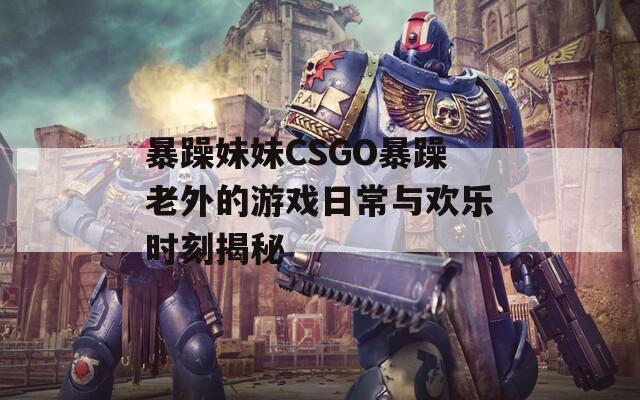 暴躁妹妹CSGO暴躁老外的游戏日常与欢乐时刻揭秘