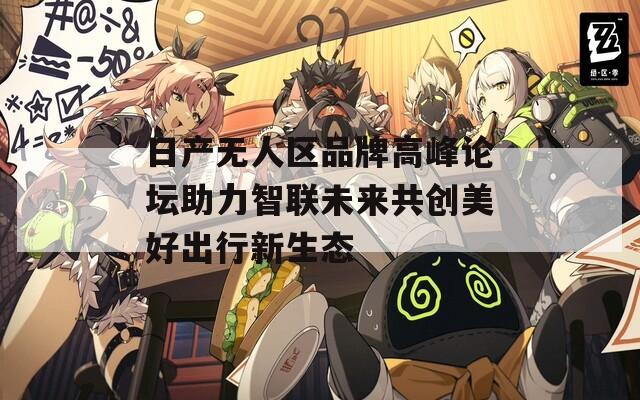 日产无人区品牌高峰论坛助力智联未来共创美好出行新生态