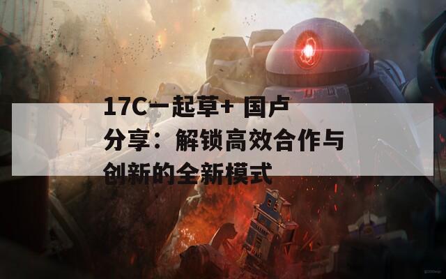 17C一起草+ 国卢分享：解锁高效合作与创新的全新模式