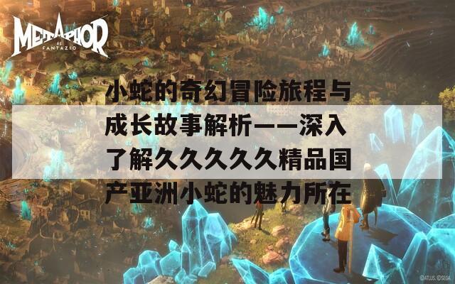 小蛇的奇幻冒险旅程与成长故事解析——深入了解久久久久久精品国产亚洲小蛇的魅力所在