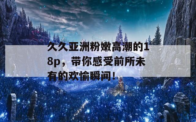 久久亚洲粉嫩高潮的18p，带你感受前所未有的欢愉瞬间！