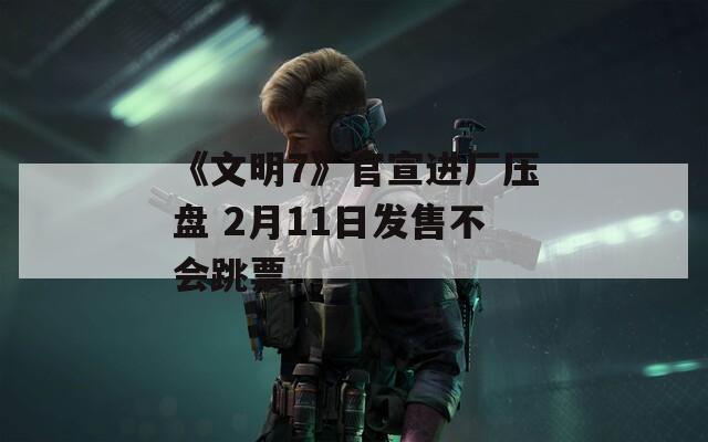 《文明7》官宣进厂压盘 2月11日发售不会跳票