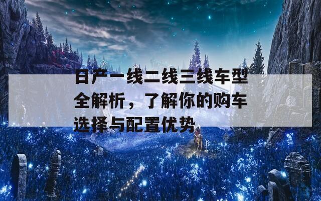 日产一线二线三线车型全解析，了解你的购车选择与配置优势