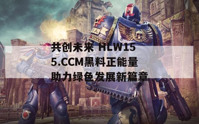 共创未来 HLW155.CCM黑料正能量助力绿色发展新篇章