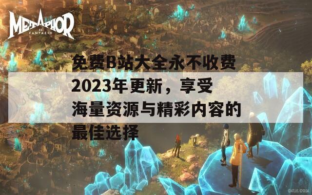 免费B站大全永不收费2023年更新，享受海量资源与精彩内容的最佳选择