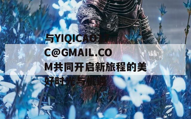 与YIQICAO17C@GMAIL.COM共同开启新旅程的美好时光与机遇