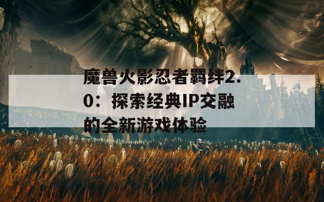 魔兽火影忍者羁绊2.0：探索经典IP交融的全新游戏体验