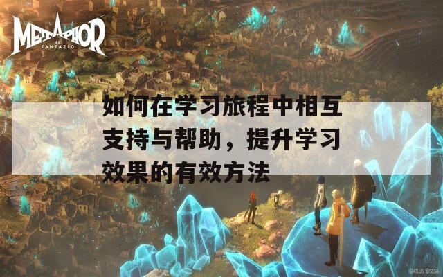 如何在学习旅程中相互支持与帮助，提升学习效果的有效方法