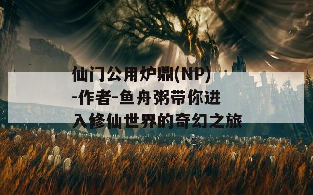 仙门公用炉鼎(NP)-作者-鱼舟粥带你进入修仙世界的奇幻之旅