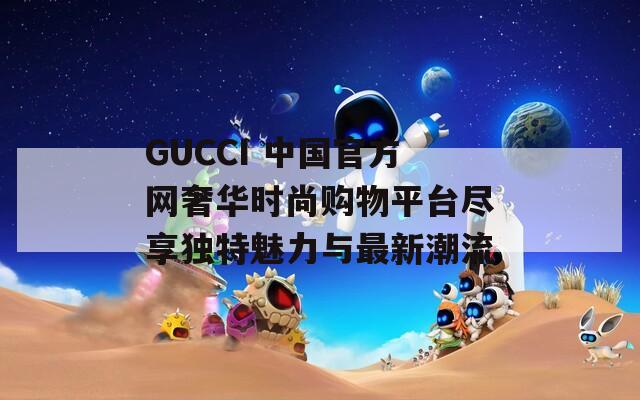 GUCCI 中国官方网奢华时尚购物平台尽享独特魅力与最新潮流