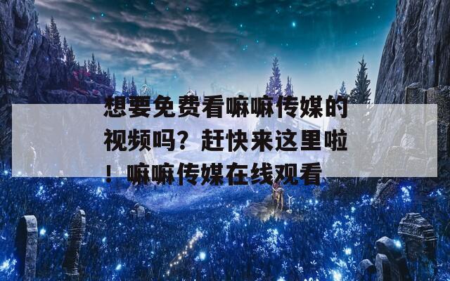 想要免费看嘛嘛传媒的视频吗？赶快来这里啦！嘛嘛传媒在线观看